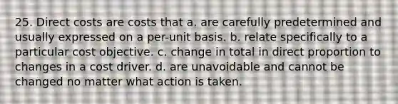 25. Direct costs are costs that a. are carefully predetermined and usually expressed on a per-unit basis. b. relate specifically to a particular cost objective. c. change in total in direct proportion to changes in a cost driver. d. are unavoidable and cannot be changed no matter what action is taken.