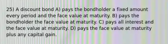 25) A discount bond A) pays the bondholder a fixed amount every period and the face value at maturity. B) pays the bondholder the face value at maturity. C) pays all interest and the face value at maturity. D) pays the face value at maturity plus any capital gain.