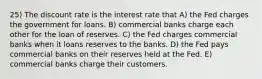 25) The discount rate is the interest rate that A) the Fed charges the government for loans. B) commercial banks charge each other for the loan of reserves. C) the Fed charges commercial banks when it loans reserves to the banks. D) the Fed pays commercial banks on their reserves held at the Fed. E) commercial banks charge their customers.