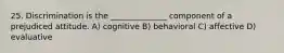 25. Discrimination is the ______________ component of a prejudiced attitude. A) cognitive B) behavioral C) affective D) evaluative