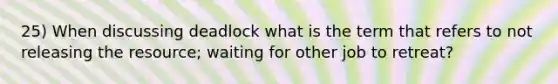 25) When discussing deadlock what is the term that refers to not releasing the resource; waiting for other job to retreat?