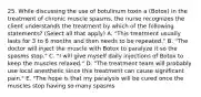 25. While discussing the use of botulinum toxin a (Botox) in the treatment of chronic muscle spasms, the nurse recognizes the client understands the treatment by which of the following statements? (Select all that apply) A. "This treatment usually lasts for 3 to 6 months and then needs to be repeated." B. "The doctor will inject the muscle with Botox to paralyze it so the spasms stop." C. "I will give myself daily injections of Botox to keep the muscles relaxed." D. "The treatment team will probably use local anesthetic since this treatment can cause significant pain." E. "The hope is that my paralysis will be cured once the muscles stop having so many spasms