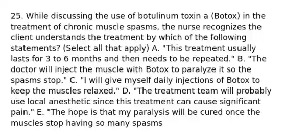 25. While discussing the use of botulinum toxin a (Botox) in the treatment of chronic muscle spasms, the nurse recognizes the client understands the treatment by which of the following statements? (Select all that apply) A. "This treatment usually lasts for 3 to 6 months and then needs to be repeated." B. "The doctor will inject the muscle with Botox to paralyze it so the spasms stop." C. "I will give myself daily injections of Botox to keep the muscles relaxed." D. "The treatment team will probably use local anesthetic since this treatment can cause significant pain." E. "The hope is that my paralysis will be cured once the muscles stop having so many spasms