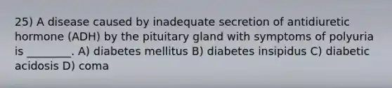 25) A disease caused by inadequate secretion of antidiuretic hormone (ADH) by the pituitary gland with symptoms of polyuria is ________. A) diabetes mellitus B) diabetes insipidus C) diabetic acidosis D) coma