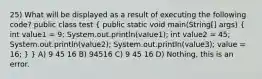 25) What will be displayed as a result of executing the following code? public class test ( public static void main(String[] args) { int value1 = 9; System.out.println(value1); int value2 = 45; System.out.println(value2); System.out.println(value3); value = 16; ) } A) 9 45 16 B) 94516 C) 9 45 16 D) Nothing, this is an error.