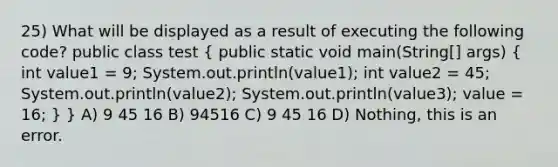 25) What will be displayed as a result of executing the following code? public class test ( public static void main(String[] args) { int value1 = 9; System.out.println(value1); int value2 = 45; System.out.println(value2); System.out.println(value3); value = 16; ) } A) 9 45 16 B) 94516 C) 9 45 16 D) Nothing, this is an error.