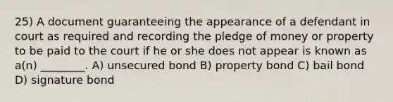 25) A document guaranteeing the appearance of a defendant in court as required and recording the pledge of money or property to be paid to the court if he or she does not appear is known as a(n) ________. A) unsecured bond B) property bond C) bail bond D) signature bond