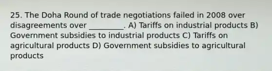 25. The Doha Round of trade negotiations failed in 2008 over disagreements over _________. A) Tariffs on industrial products B) Government subsidies to industrial products C) Tariffs on agricultural products D) Government subsidies to agricultural products