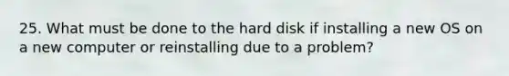 25. What must be done to the hard disk if installing a new OS on a new computer or reinstalling due to a problem?