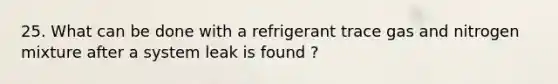 25. What can be done with a refrigerant trace gas and nitrogen mixture after a system leak is found ?