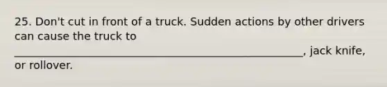 25. Don't cut in front of a truck. Sudden actions by other drivers can cause the truck to _____________________________________________________, jack knife, or rollover.