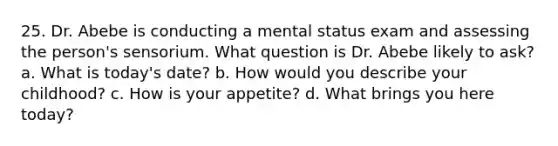 25. Dr. Abebe is conducting a mental status exam and assessing the person's sensorium. What question is Dr. Abebe likely to ask? a. What is today's date? b. How would you describe your childhood? c. How is your appetite? d. What brings you here today?