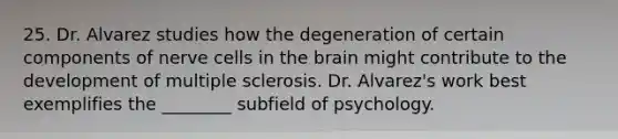 25. Dr. Alvarez studies how the degeneration of certain components of nerve cells in the brain might contribute to the development of multiple sclerosis. Dr. Alvarez's work best exemplifies the ________ subfield of psychology.