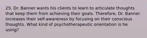 25. Dr. Banner wants his clients to learn to articulate thoughts that keep them from achieving their goals. Therefore, Dr. Banner increases their self-awareness by focusing on their conscious thoughts. What kind of psychotherapeutic orientation is he using?