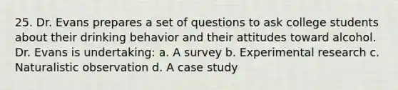 25. Dr. Evans prepares a set of questions to ask college students about their drinking behavior and their attitudes toward alcohol. Dr. Evans is undertaking: a. A survey b. Experimental research c. Naturalistic observation d. A case study