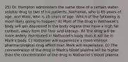 25) Dr. Hampton administers the same dose of a certain water-soluble drug to two of his patients, Nathaniel, who is 65 years of age, and Mark, who is 25 years of age. Which of the following is most likely going to happen? A) Most of the drug in Nathaniel's body will get deposited in the body organs that have a high fat content, away from the liver and kidneys. B) The drug will be more widely distributed in Nathaniel's body than it will be in Mark's body. C) Nathaniel will experience a more intense pharmacological drug effect than Mark will experience. D) The concentration of the drug in Mark's blood plasma will be higher than the concentration of the drug in Nathaniel's blood plasma.