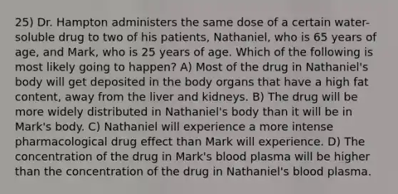 25) Dr. Hampton administers the same dose of a certain water-soluble drug to two of his patients, Nathaniel, who is 65 years of age, and Mark, who is 25 years of age. Which of the following is most likely going to happen? A) Most of the drug in Nathaniel's body will get deposited in the body organs that have a high fat content, away from the liver and kidneys. B) The drug will be more widely distributed in Nathaniel's body than it will be in Mark's body. C) Nathaniel will experience a more intense pharmacological drug effect than Mark will experience. D) The concentration of the drug in Mark's blood plasma will be higher than the concentration of the drug in Nathaniel's blood plasma.