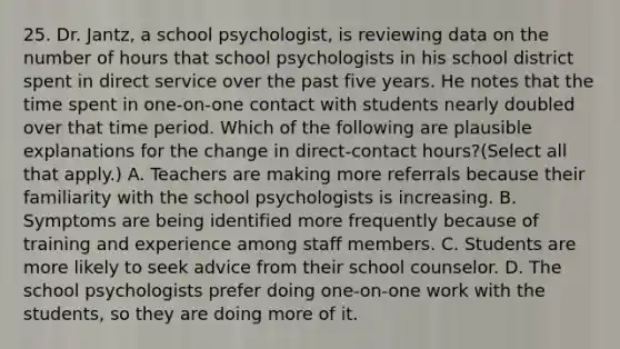 25. Dr. Jantz, a school psychologist, is reviewing data on the number of hours that school psychologists in his school district spent in direct service over the past five years. He notes that the time spent in one-on-one contact with students nearly doubled over that time period. Which of the following are plausible explanations for the change in direct-contact hours?(Select all that apply.) A. Teachers are making more referrals because their familiarity with the school psychologists is increasing. B. Symptoms are being identified more frequently because of training and experience among staff members. C. Students are more likely to seek advice from their school counselor. D. The school psychologists prefer doing one-on-one work with the students, so they are doing more of it.