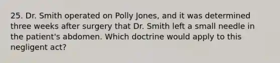 25. Dr. Smith operated on Polly Jones, and it was determined three weeks after surgery that Dr. Smith left a small needle in the patient's abdomen. Which doctrine would apply to this negligent act?