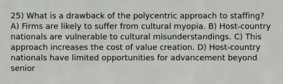 25) What is a drawback of the polycentric approach to staffing? A) Firms are likely to suffer from cultural myopia. B) Host-country nationals are vulnerable to cultural misunderstandings. C) This approach increases the cost of value creation. D) Host-country nationals have limited opportunities for advancement beyond senior