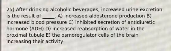 25) After drinking alcoholic beverages, increased urine excretion is the result of _____. A) increased aldosterone production B) increased blood pressure C) inhibited secretion of antidiuretic hormone (ADH) D) increased reabsorption of water in the proximal tubule E) the osmoregulator cells of the brain increasing their activity