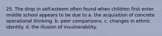 25. The drop in self-esteem often found when children first enter middle school appears to be due to a. the acquisition of concrete operational thinking. b. peer comparisons. c. changes in ethnic identity. d. the illusion of invulnerability.