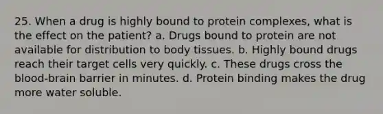 25. When a drug is highly bound to protein complexes, what is the effect on the patient? a. Drugs bound to protein are not available for distribution to body tissues. b. Highly bound drugs reach their target cells very quickly. c. These drugs cross the blood-brain barrier in minutes. d. Protein binding makes the drug more water soluble.