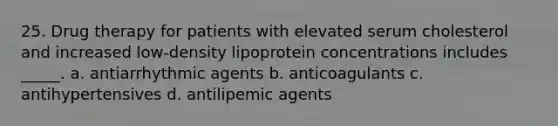 25. Drug therapy for patients with elevated serum cholesterol and increased low-density lipoprotein concentrations includes _____. a. antiarrhythmic agents b. anticoagulants c. antihypertensives d. antilipemic agents