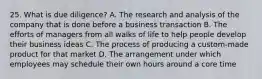 25. What is due diligence? A. The research and analysis of the company that is done before a business transaction B. The efforts of managers from all walks of life to help people develop their business ideas C. The process of producing a custom-made product for that market D. The arrangement under which employees may schedule their own hours around a core time