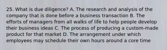 25. What is due diligence? A. The research and analysis of the company that is done before a business transaction B. The efforts of managers from all walks of life to help people develop their business ideas C. The process of producing a custom-made product for that market D. The arrangement under which employees may schedule their own hours around a core time