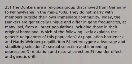 25) The Dunkers are a religious group that moved from Germany to Pennsylvania in the mid-1700s. They do not marry with members outside their own immediate community. Today, the Dunkers are genetically unique and differ in gene frequencies, at many loci, from all other populations including those in their original homeland. Which of the following likely explains the genetic uniqueness of this population? A) population bottleneck and Hardy-Weinberg equilibrium B) heterozygote advantage and stabilizing selection C) sexual selection and inbreeding depression D) mutation and natural selection E) founder effect and genetic drift