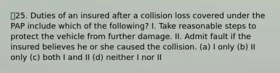 25. Duties of an insured after a collision loss covered under the PAP include which of the following? I. Take reasonable steps to protect the vehicle from further damage. II. Admit fault if the insured believes he or she caused the collision. (a) I only (b) II only (c) both I and II (d) neither I nor II