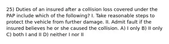 25) Duties of an insured after a collision loss covered under the PAP include which of the following? I. Take reasonable steps to protect the vehicle from further damage. II. Admit fault if the insured believes he or she caused the collision. A) I only B) II only C) both I and II D) neither I nor II