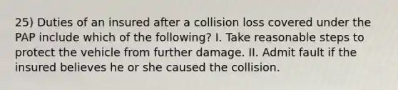 25) Duties of an insured after a collision loss covered under the PAP include which of the following? I. Take reasonable steps to protect the vehicle from further damage. II. Admit fault if the insured believes he or she caused the collision.