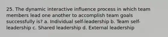 25. The dynamic interactive influence process in which team members lead one another to accomplish team goals successfully is? a. Individual self-leadership b. Team self-leadership c. Shared leadership d. External leadership