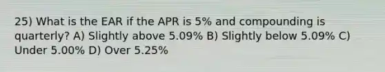 25) What is the EAR if the APR is 5% and compounding is quarterly? A) Slightly above 5.09% B) Slightly below 5.09% C) Under 5.00% D) Over 5.25%