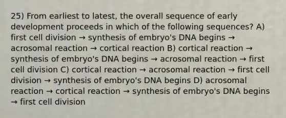 25) From earliest to latest, the overall sequence of early development proceeds in which of the following sequences? A) first cell division → synthesis of embryo's DNA begins → acrosomal reaction → cortical reaction B) cortical reaction → synthesis of embryo's DNA begins → acrosomal reaction → first cell division C) cortical reaction → acrosomal reaction → first cell division → synthesis of embryo's DNA begins D) acrosomal reaction → cortical reaction → synthesis of embryo's DNA begins → first cell division