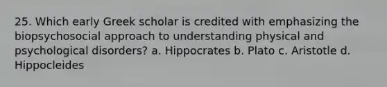 25. Which early Greek scholar is credited with emphasizing the biopsychosocial approach to understanding physical and psychological disorders? a. Hippocrates b. Plato c. Aristotle d. Hippocleides