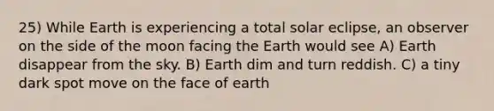 25) While Earth is experiencing a total solar eclipse, an observer on the side of the moon facing the Earth would see A) Earth disappear from the sky. B) Earth dim and turn reddish. C) a tiny dark spot move on the face of earth