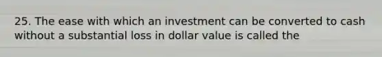 25. The ease with which an investment can be converted to cash without a substantial loss in dollar value is called the