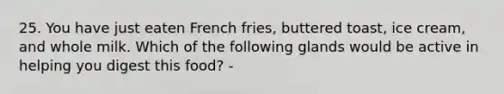 25. You have just eaten French fries, buttered toast, ice cream, and whole milk. Which of the following glands would be active in helping you digest this food? -