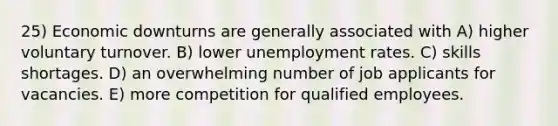 25) Economic downturns are generally associated with A) higher voluntary turnover. B) lower unemployment rates. C) skills shortages. D) an overwhelming number of job applicants for vacancies. E) more competition for qualified employees.