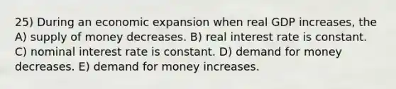 25) During an economic expansion when real GDP increases, the A) supply of money decreases. B) real interest rate is constant. C) nominal interest rate is constant. D) demand for money decreases. E) demand for money increases.