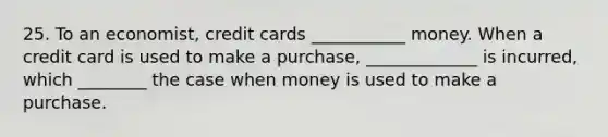 25. To an economist, credit cards ___________ money. When a credit card is used to make a purchase, _____________ is incurred, which ________ the case when money is used to make a purchase.