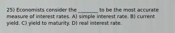 25) Economists consider the ________ to be the most accurate measure of interest rates. A) simple interest rate. B) current yield. C) yield to maturity. D) real interest rate.