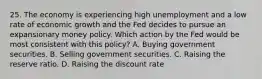 25. The economy is experiencing high unemployment and a low rate of economic growth and the Fed decides to pursue an expansionary money policy. Which action by the Fed would be most consistent with this policy? A. Buying government securities. B. Selling government securities. C. Raising the reserve ratio. D. Raising the discount rate