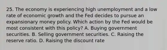 25. The economy is experiencing high unemployment and a low rate of economic growth and the Fed decides to pursue an expansionary money policy. Which action by the Fed would be most consistent with this policy? A. Buying government securities. B. Selling government securities. C. Raising the reserve ratio. D. Raising the discount rate