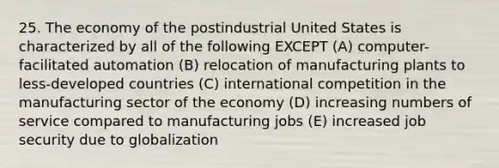 25. The economy of the postindustrial United States is characterized by all of the following EXCEPT (A) computer-facilitated automation (B) relocation of manufacturing plants to less-developed countries (C) international competition in the manufacturing sector of the economy (D) increasing numbers of service compared to manufacturing jobs (E) increased job security due to globalization