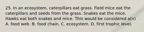 25. In an ecosystem, caterpillars eat grass. Field mice eat the caterpillars and seeds from the grass. Snakes eat the mice. Hawks eat both snakes and mice. This would be considered a(n) A. food web. B. food chain. C. ecosystem. D. first trophic level.