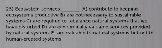 25) Ecosystem services ________. A) contribute to keeping ecosystems productive B) are not necessary to sustainable systems C) are required to rebalance natural systems that we have disturbed D) are economically valuable services provided by natural systems E) are valuable to natural systems but not to human-created systems